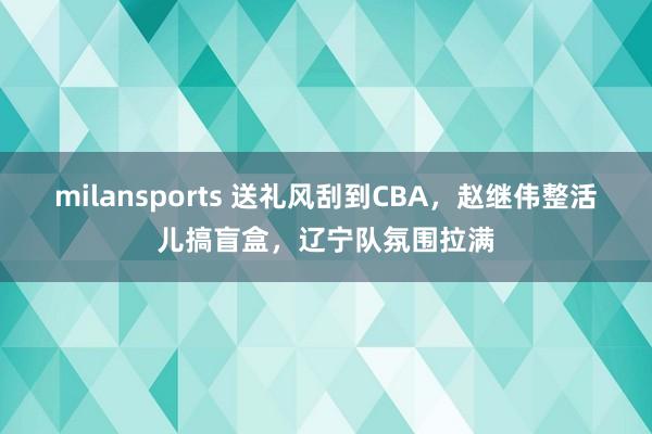 milansports 送礼风刮到CBA，赵继伟整活儿搞盲盒，辽宁队氛围拉满