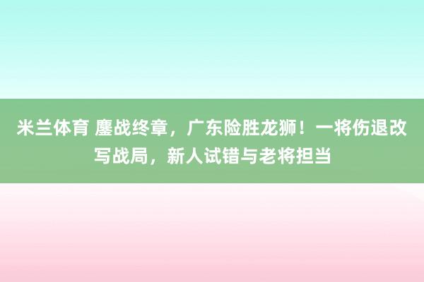 米兰体育 鏖战终章，广东险胜龙狮！一将伤退改写战局，新人试错与老将担当