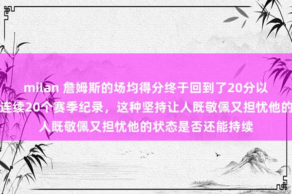 milan 詹姆斯的场均得分终于回到了20分以上，延续了恐怖的连续20个赛季纪录，这种坚持让人既敬佩又担忧他的状态是否还能持续