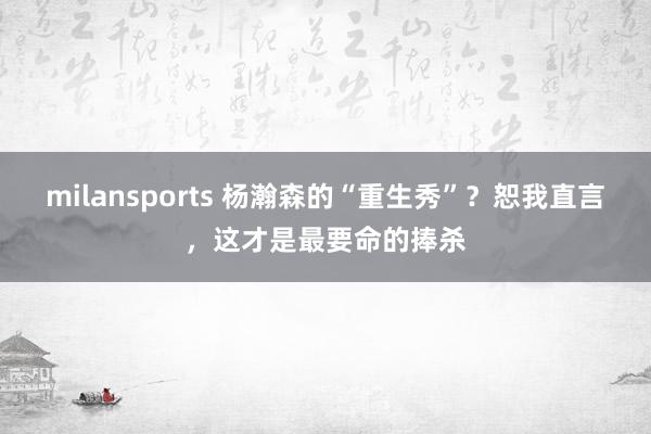 milansports 杨瀚森的“重生秀”？恕我直言，这才是最要命的捧杀
