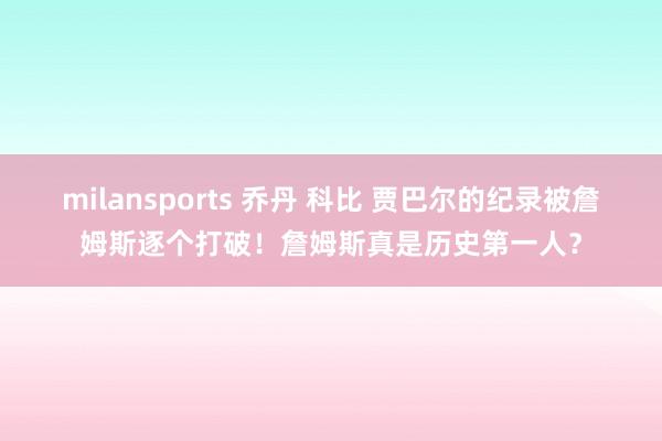 milansports 乔丹 科比 贾巴尔的纪录被詹姆斯逐个打破！詹姆斯真是历史第一人？