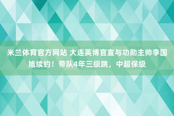 米兰体育官方网站 大连英博官宣与功勋主帅李国旭续约！带队4年三级跳，中超保级