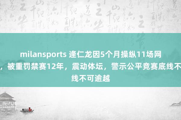milansports 逄仁龙因5个月操纵11场网球比赛，被重罚禁赛12年，震动体坛，警示公平竞赛底线不可逾越