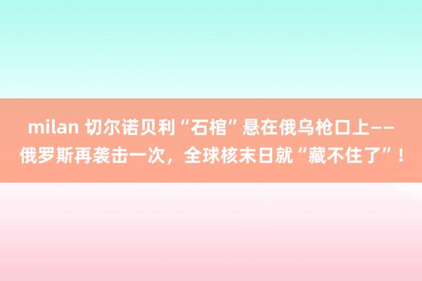 milan 切尔诺贝利“石棺”悬在俄乌枪口上——俄罗斯再袭击一次，全球核末日就“藏不住了”！