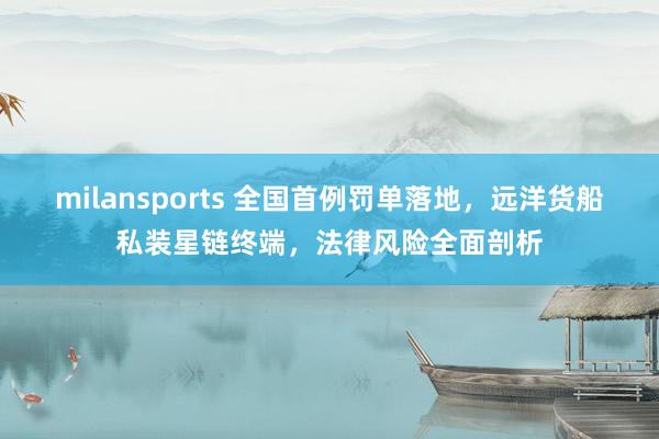 milansports 全国首例罚单落地，远洋货船私装星链终端，法律风险全面剖析