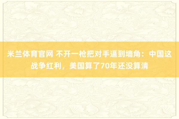 米兰体育官网 不开一枪把对手逼到墙角：中国这战争红利，美国算了70年还没算清