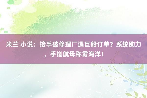 米兰 小说：接手破修理厂遇巨船订单？系统助力，手搓航母称霸海洋！