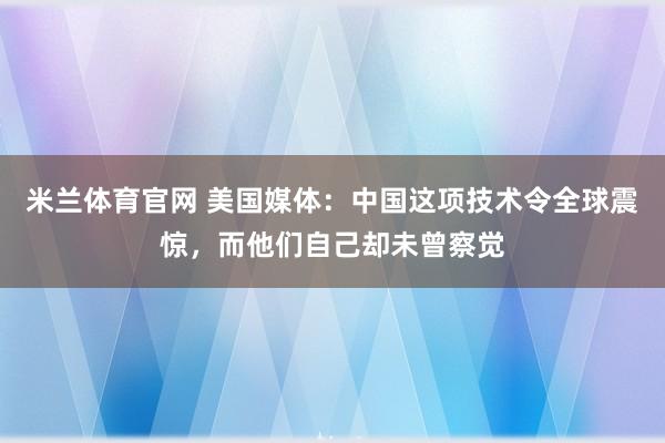 米兰体育官网 美国媒体：中国这项技术令全球震惊，而他们自己却未曾察觉
