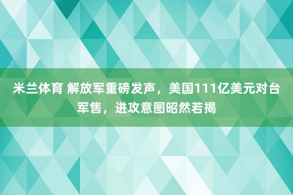 米兰体育 解放军重磅发声，美国111亿美元对台军售，进攻意图昭然若揭