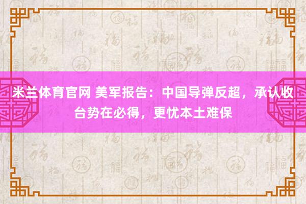 米兰体育官网 美军报告：中国导弹反超，承认收台势在必得，更忧本土难保