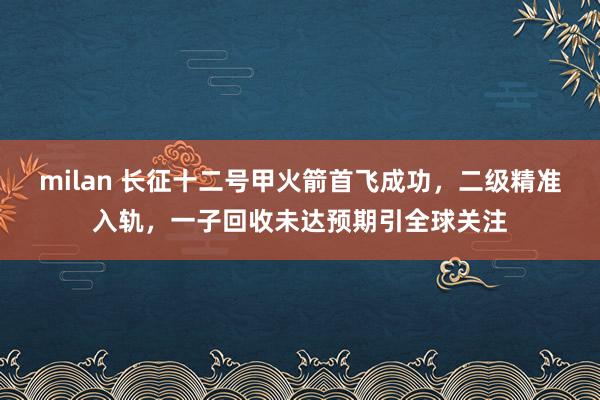 milan 长征十二号甲火箭首飞成功，二级精准入轨，一子回收未达预期引全球关注
