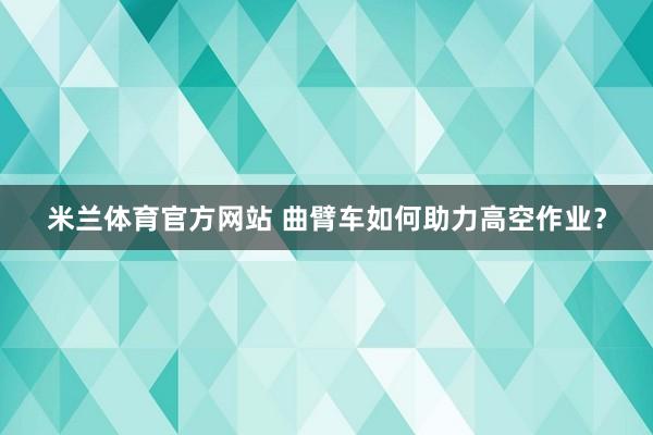 米兰体育官方网站 曲臂车如何助力高空作业？