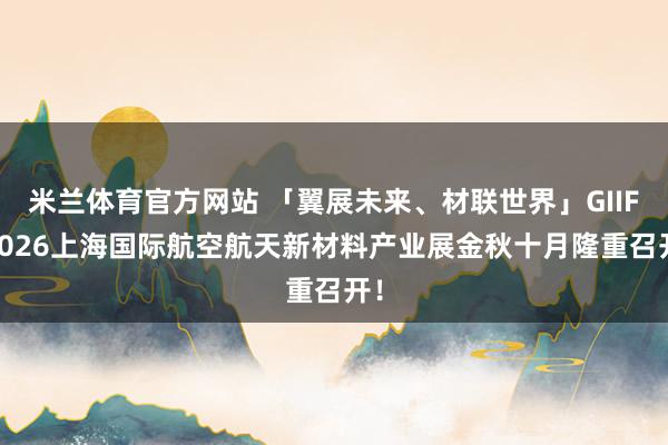 米兰体育官方网站 「翼展未来、材联世界」GIIF 2026上海国际航空航天新材料产业展金秋十月隆重召开！