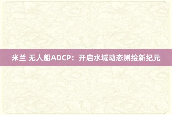 米兰 无人船ADCP：开启水域动态测绘新纪元