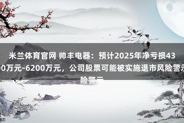 米兰体育官网 帅丰电器：预计2025年净亏损4300万元-6200万元，公司股票可能被实施退市风险警示