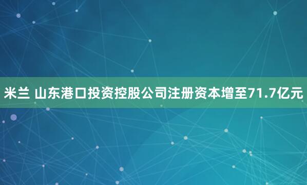 米兰 山东港口投资控股公司注册资本增至71.7亿元