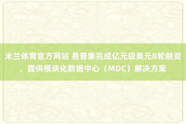 米兰体育官方网站 易普集完成亿元级美元B轮融资，提供模块化数据中心（MDC）解决方案