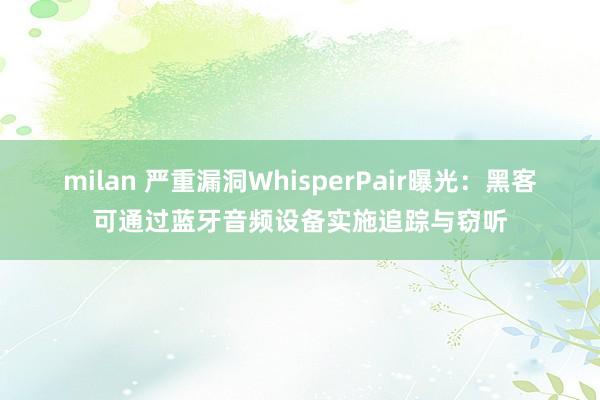 milan 严重漏洞WhisperPair曝光：黑客可通过蓝牙音频设备实施追踪与窃听