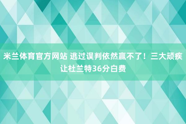 米兰体育官方网站 逃过误判依然赢不了！三大顽疾让杜兰特36分白费
