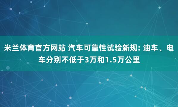 米兰体育官方网站 汽车可靠性试验新规: 油车、电车分别不低于3万和1.5万公里