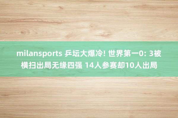 milansports 乒坛大爆冷! 世界第一0: 3被横扫出局无缘四强 14人参赛却10人出局