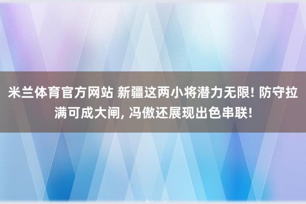 米兰体育官方网站 新疆这两小将潜力无限! 防守拉满可成大闸, 冯傲还展现出色串联!