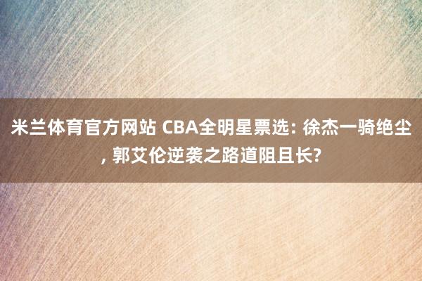米兰体育官方网站 CBA全明星票选: 徐杰一骑绝尘, 郭艾伦逆袭之路道阻且长?