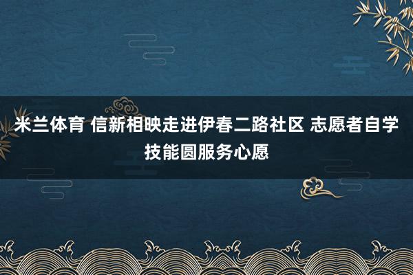米兰体育 信新相映走进伊春二路社区 志愿者自学技能圆服务心愿