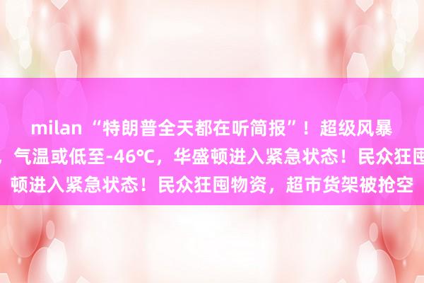milan “特朗普全天都在听简报”！超级风暴来袭，覆盖大半个美国，气温或低至-46℃，华盛顿进入紧急状态！民众狂囤物资，超市货架被抢空