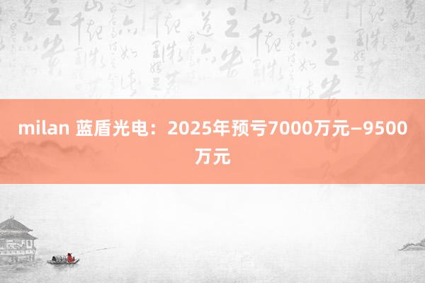 milan 蓝盾光电：2025年预亏7000万元—9500万元