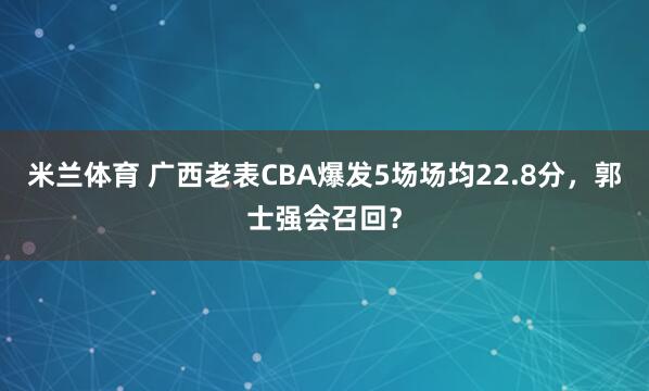 米兰体育 广西老表CBA爆发5场场均22.8分，郭士强会召回？