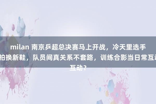 milan 南京乒超总决赛马上开战，冷天里选手摆拍换新鞋，队员间真关系不套路，训练合影当日常互动？
