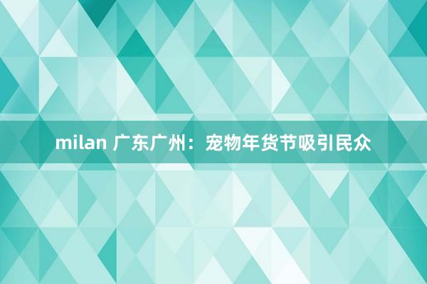 milan 广东广州：宠物年货节吸引民众