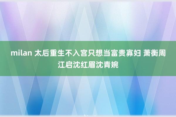 milan 太后重生不入宫只想当富贵寡妇 萧衡周江启沈红眉沈青婉
