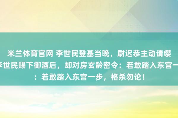 米兰体育官网 李世民登基当晚，尉迟恭主动请缨镇守玄武门，李世民赐下御酒后，却对房玄龄密令：若敢踏入东宫一步，格杀勿论！