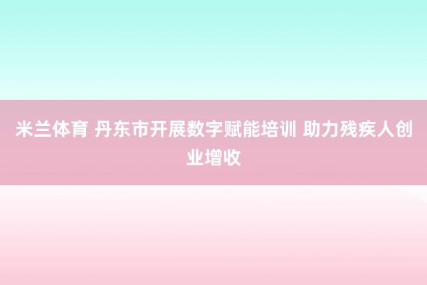 米兰体育 丹东市开展数字赋能培训 助力残疾人创业增收