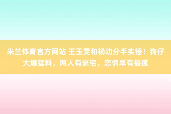 米兰体育官方网站 王玉雯和杨玏分手实锤！狗仔大爆猛料，两人有豪宅，恋情早有裂痕