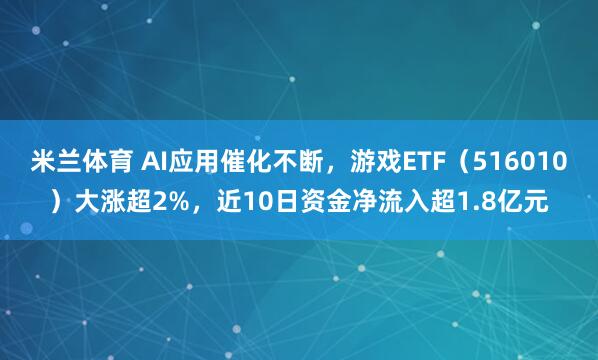 米兰体育 AI应用催化不断，游戏ETF（516010）大涨超2%，近10日资金净流入超1.8亿元