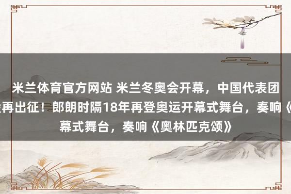 米兰体育官方网站 米兰冬奥会开幕，中国代表团亮相，谷爱凌再出征！郎朗时隔18年再登奥运开幕式舞台，奏响《奥林匹克颂》
