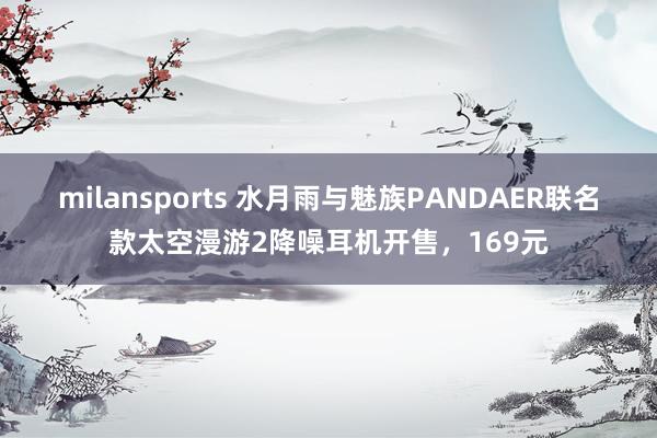 milansports 水月雨与魅族PANDAER联名款太空漫游2降噪耳机开售，169元