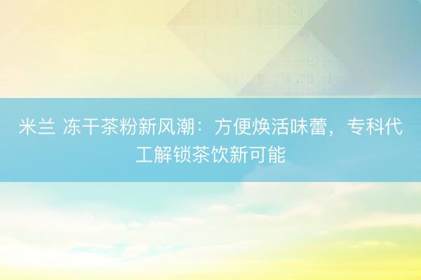 米兰 冻干茶粉新风潮：方便焕活味蕾，专科代工解锁茶饮新可能