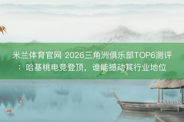米兰体育官网 2026三角洲俱乐部TOP6测评:哈基桃电竞登顶,谁能撼动其行业地位