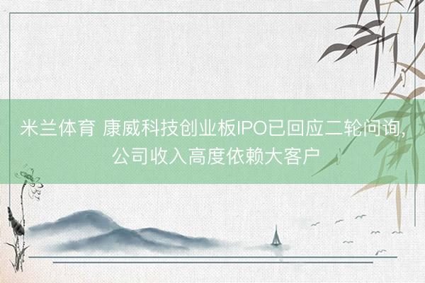 米兰体育 康威科技创业板IPO已回应二轮问询, 公司收入高度依赖大客户