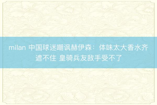 milan 中国球迷嘲讽赫伊森:体味太大香水齐遮不住 皇骑兵友敌手受不了