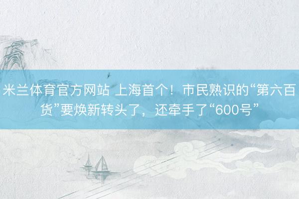 米兰体育官方网站 上海首个！市民熟识的“第六百货”要焕新转头了，还牵手了“600号”